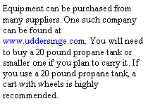 Text Box: Equipment can be purchased from many suppliers. One such company can be found at www.uddersinge.com. You will need to buy a 20 pound propane tank or smaller one if you plan to carry it. If you use a 20 pound propane tank, a cart with wheels is highly recommended. 