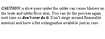 Text Box: CAUTION: a slow pass under the udder can cause blisters on the teats and udder floor skin. You can do the process again next time so don't over do it. Don’t singe around flammable material and have a fire extinguisher available just in case.